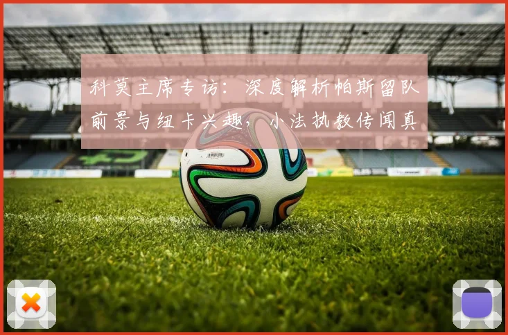 科莫主席专访:深度解析帕斯留队前景与纽卡兴趣,小法执教传闻真实性探讨