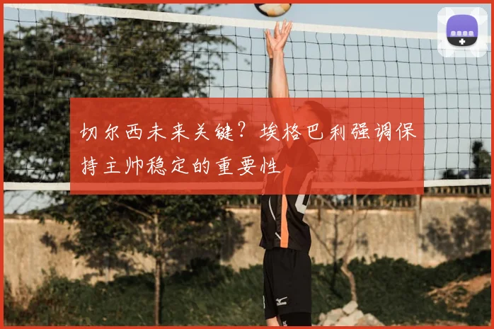 切尔西未来关键?埃格巴利强调保持主帅稳定的重要性