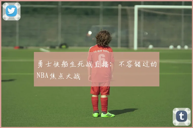 勇士快船生死战直播:不容错过的NBA焦点大战