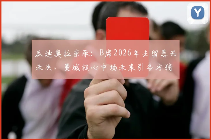 瓜迪奥拉亲承:B席2026年去留悬而未决,曼城核心中场未来引各方猜测