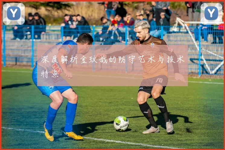 深度解析金玟哉的防守艺术与技术特点
