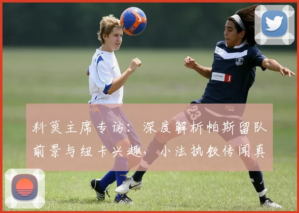 科莫主席专访:深度解析帕斯留队前景与纽卡兴趣,小法执教传闻真实性探讨