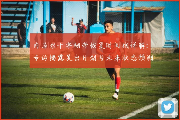 内马尔十字韧带恢复时间线详解:专访揭露复出计划与未来状态预测