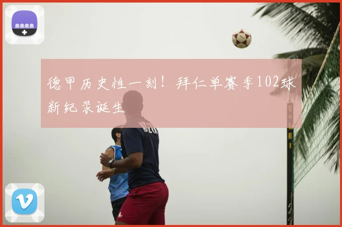 德甲历史性一刻！拜仁单赛季102球新纪录诞生