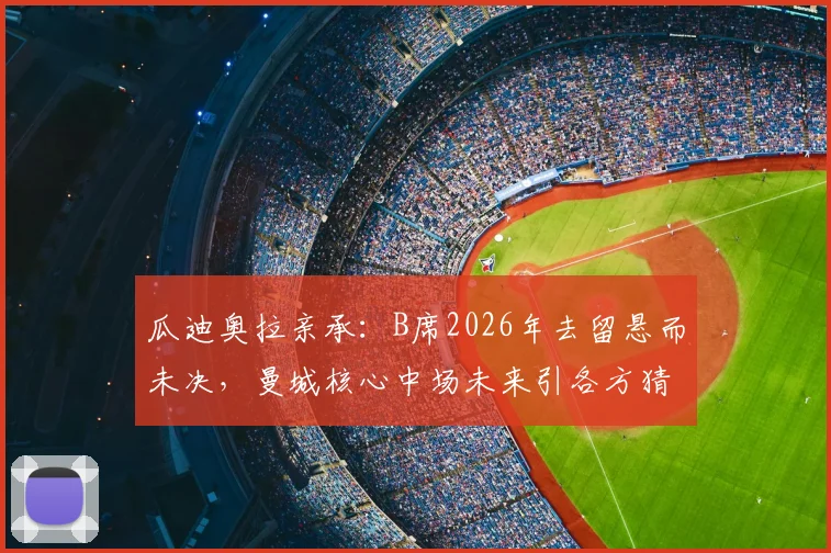 瓜迪奥拉亲承:B席2026年去留悬而未决,曼城核心中场未来引各方猜测