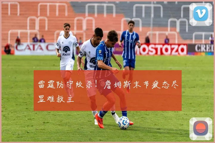 雷霆防守绞杀!詹姆斯末节疲态尽显难救主